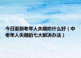 今日更新老年人失眠吃什么好（中老年人失眠的七大解决办法）