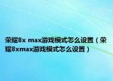 荣耀8x max游戏模式怎么设置（荣耀8xmax游戏模式怎么设置）