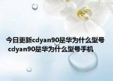 今日更新cdyan90是华为什么型号  cdyan90是华为什么型号手机
