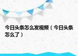 今日头条怎么发视频（今日头条怎么了）