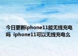今日更新iphone11能无线充电吗  iphone11可以无线充电么
