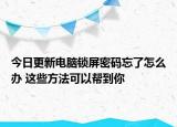 今日更新电脑锁屏密码忘了怎么办 这些方法可以帮到你