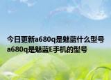 今日更新a680q是魅蓝什么型号a680q是魅蓝E手机的型号