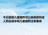 今日更新儿童用药可以直接按照成人药量减半吗儿童用药注意事项