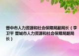 晋中市人力资源和社会保障局副局长（李卫平 晋城市人力资源和社会保障局副局长）