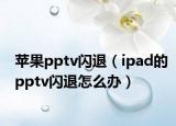 苹果pptv闪退（ipad的pptv闪退怎么办）