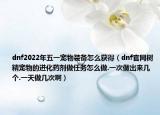 dnf2022年五一宠物装备怎么获得（dnf官网树精宠物的进化药剂做任务怎么做.一次做出来几个.一天做几次啊）