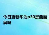 今日更新华为p30是曲面屏吗