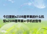 今日更新a2108是苹果的什么机型a2108是苹果xr手机的型号