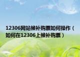 12306网站候补购票如何操作（如何在12306上候补购票）