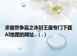 求魔兽争霸之冰封王座专门下载AI地图的网址..（.）
