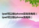 ipad可以给iphone反向充电吗（ipad可以给iphone充电吗）