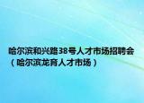 哈尔滨和兴路38号人才市场招聘会（哈尔滨龙育人才市场）