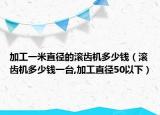 加工一米直径的滚齿机多少钱（滚齿机多少钱一台,加工直径50以下）