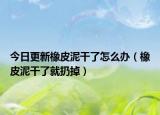 今日更新橡皮泥干了怎么办（橡皮泥干了就扔掉）