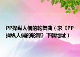 PP操纵人偶的轮舞曲（求《PP操纵人偶的轮舞》下载地址）