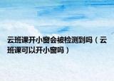 云班课开小窗会被检测到吗（云班课可以开小窗吗）