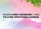 大头儿子小头爸爸真人版央视网动画片（大头儿子和小头爸爸 1995年中央电视台出品经典动画）