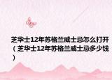 芝华士12年苏格兰威士忌怎么打开（芝华士12年苏格兰威士忌多少钱）