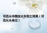 可否从中国坐火车到土耳其（可否从头来过）