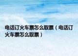 电话订火车票怎么取票（电话订火车票怎么取票）