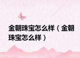 金朝珠宝怎么样（金朝珠宝怎么样）