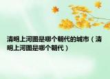 清明上河图是哪个朝代的城市（清明上河图是哪个朝代）