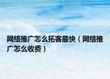 网络推广怎么拓客最快（网络推广怎么收费）