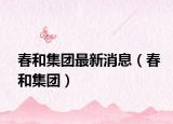 春和集团最新消息（春和集团）