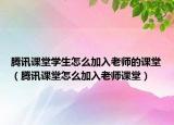 腾讯课堂学生怎么加入老师的课堂（腾讯课堂怎么加入老师课堂）