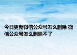 今日更新微信公众号怎么删除 微信公众号怎么删除不了