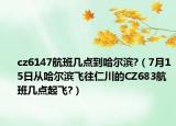 cz6147航班几点到哈尔滨?（7月15日从哈尔滨飞往仁川的CZ683航班几点起飞?）