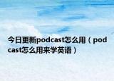 今日更新podcast怎么用（podcast怎么用来学英语）