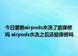 今日更新airpods水洗了能保修吗 airpods水洗之后还能保修吗