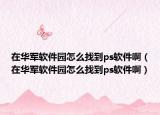 在华军软件园怎么找到ps软件啊（在华军软件园怎么找到ps软件啊）