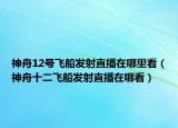 神舟12号飞船发射直播在哪里看（神舟十二飞船发射直播在哪看）