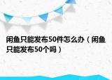 闲鱼只能发布50件怎么办（闲鱼只能发布50个吗）