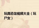玩具恐龙视频大全（玩尸女）