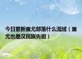今日更新蚩尤部落什么流域（蚩尤也是汉民族先祖）