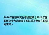 2016年在职研究生考试政策（2016年在职研究生考试取消了吗以后不会有在职研究生吗）