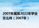 2007年属猪2022年学业怎么样（2007年）
