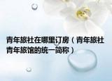 青年旅社在哪里订房（青年旅社 青年旅馆的统一简称）