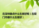 在深圳做点什么生意好呢（在厦门市做什么生意好）