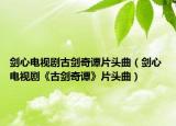 剑心电视剧古剑奇谭片头曲（剑心 电视剧《古剑奇谭》片头曲）