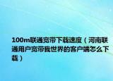 100m联通宽带下载速度（河南联通用户宽带我世界的客户端怎么下载）