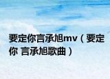 要定你言承旭mv（要定你 言承旭歌曲）