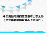 今日更新电脑微信登录不上怎么办（台式电脑微信登录不上怎么办）