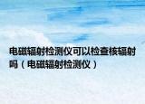 电磁辐射检测仪可以检查核辐射吗（电磁辐射检测仪）