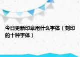 今日更新印章用什么字体（刻印的十种字体）