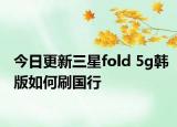 今日更新三星fold 5g韩版如何刷国行